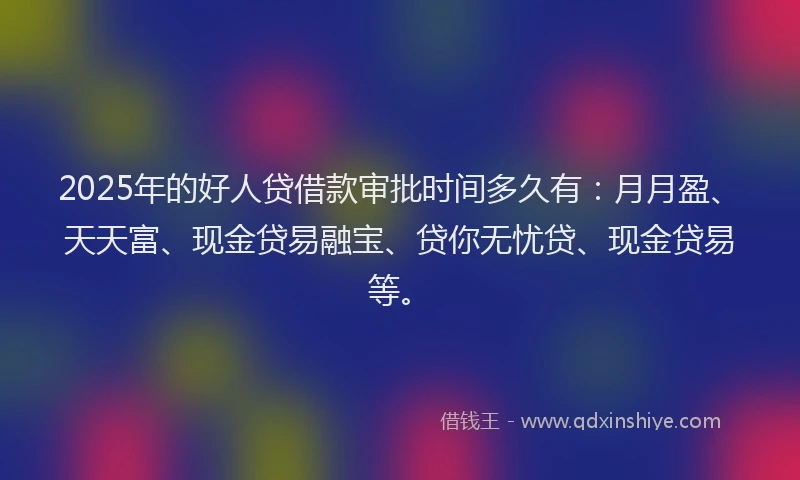 2025年的好人贷借款审批时间多久有：月月盈、天天富、现金贷易融宝、贷你无忧贷、现金贷易等。