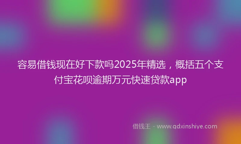 容易借钱现在好下款吗2025年精选，概括五个支付宝花呗逾期万元快速贷款app