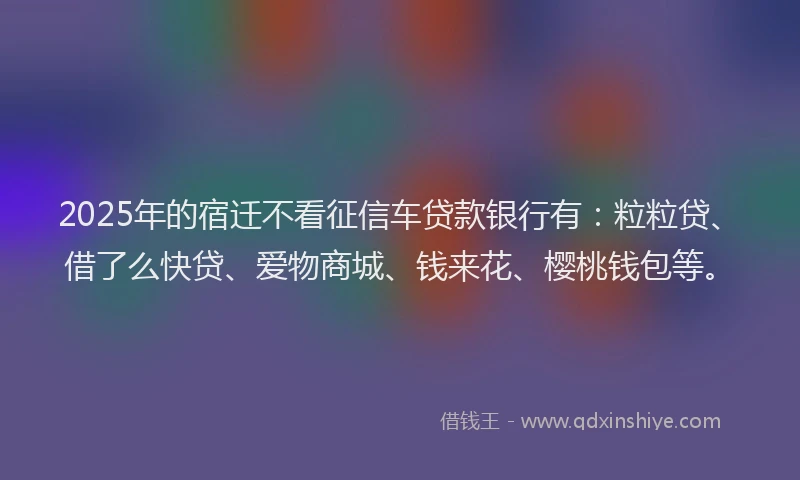 2025年的宿迁不看征信车贷款银行有：粒粒贷、借了么快贷、爱物商城、钱来花、樱桃钱包等。