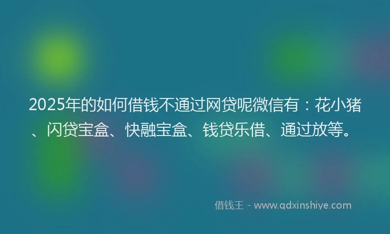 2025年的如何借钱不通过网贷呢微信有：花小猪、闪贷宝盒、快融宝盒、钱贷乐借、通过放等。