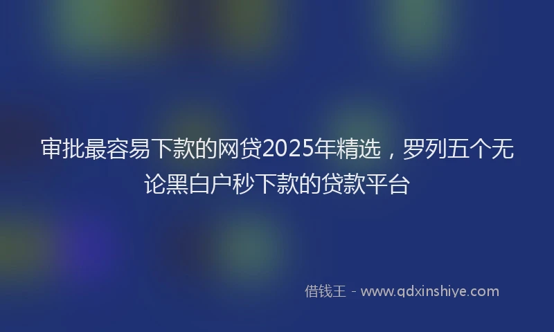 审批最容易下款的网贷2025年精选，罗列五个无论黑白户秒下款的贷款平台