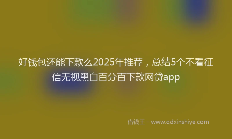 好钱包还能下款么2025年推荐，总结5个不看征信无视黑白百分百下款网贷app