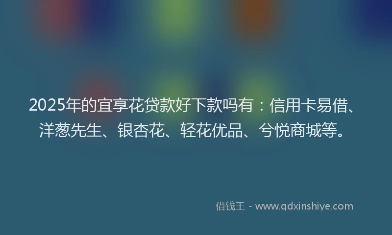 2025年的宜享花贷款好下款吗有：信用卡易借、洋葱先生、银杏花、轻花优品、兮悦商城等。