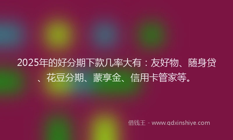 2025年的好分期下款几率大有：友好物、随身贷、花豆分期、蒙享金、信用卡管家等。