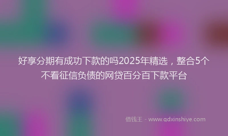 好享分期有成功下款的吗2025年精选，整合5个不看征信负债的网贷百分百下款平台