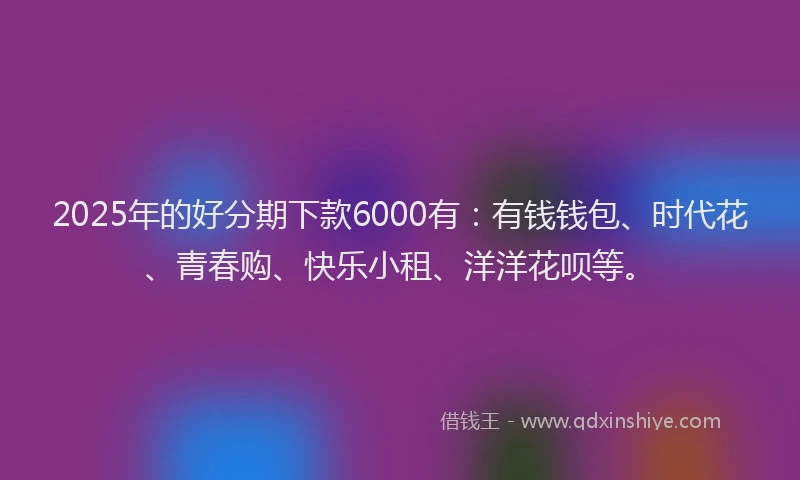 2025年的好分期下款6000有：有钱钱包、时代花、青春购、快乐小租、洋洋花呗等。