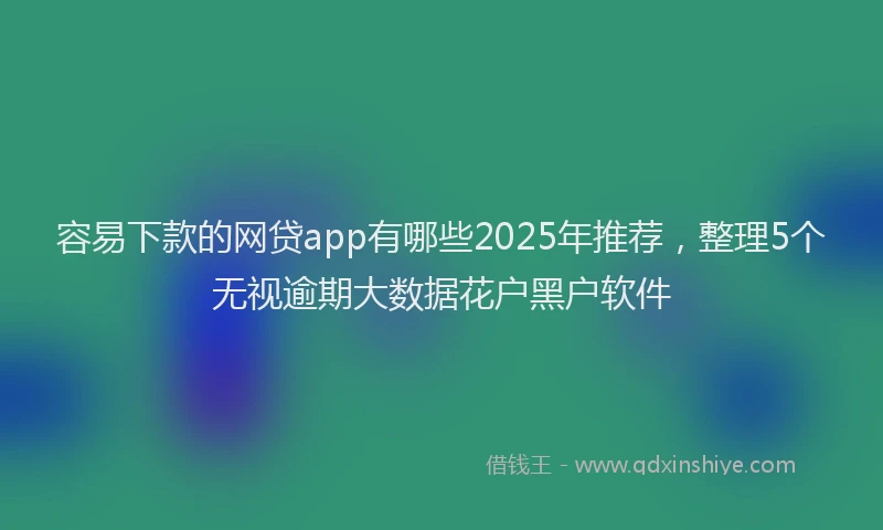 容易下款的网贷app有哪些2025年推荐，整理5个无视逾期大数据花户黑户软件