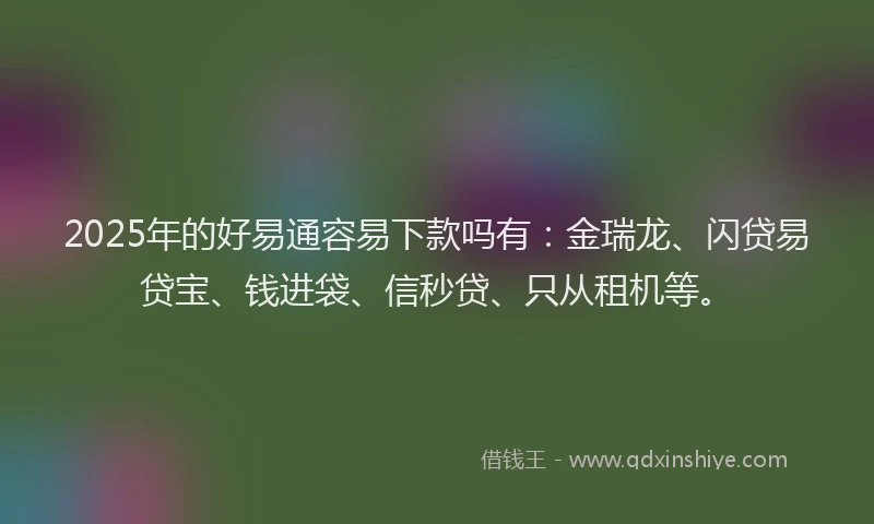 2025年的好易通容易下款吗有：金瑞龙、闪贷易贷宝、钱进袋、信秒贷、只从租机等。