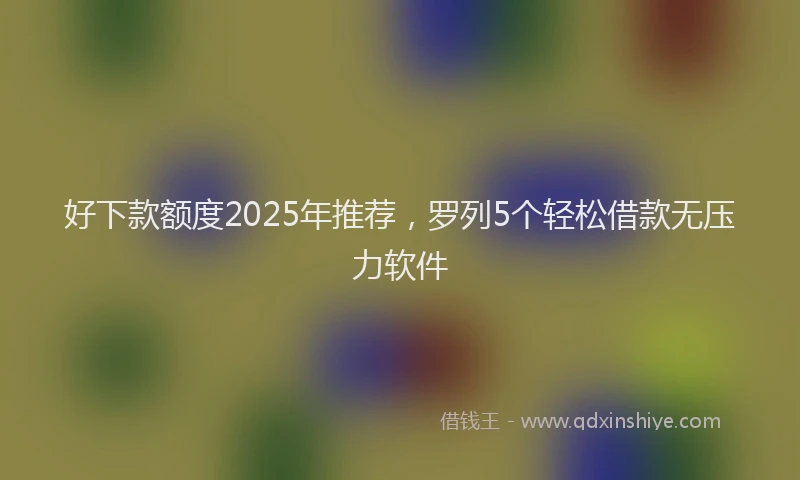 好下款额度2025年推荐，罗列5个轻松借款无压力软件