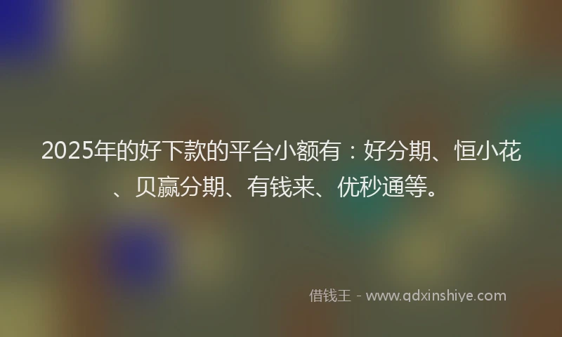 2025年的好下款的平台小额有：好分期、恒小花、贝赢分期、有钱来、优秒通等。