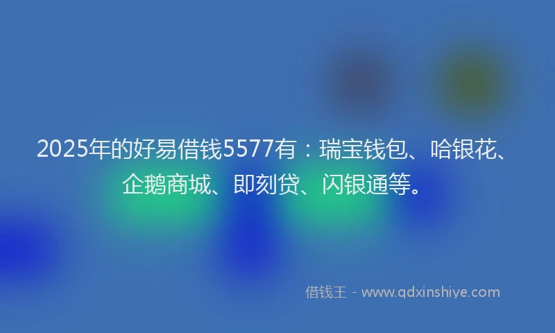 2025年的好易借钱5577有：瑞宝钱包、哈银花、企鹅商城、即刻贷、闪银通等。