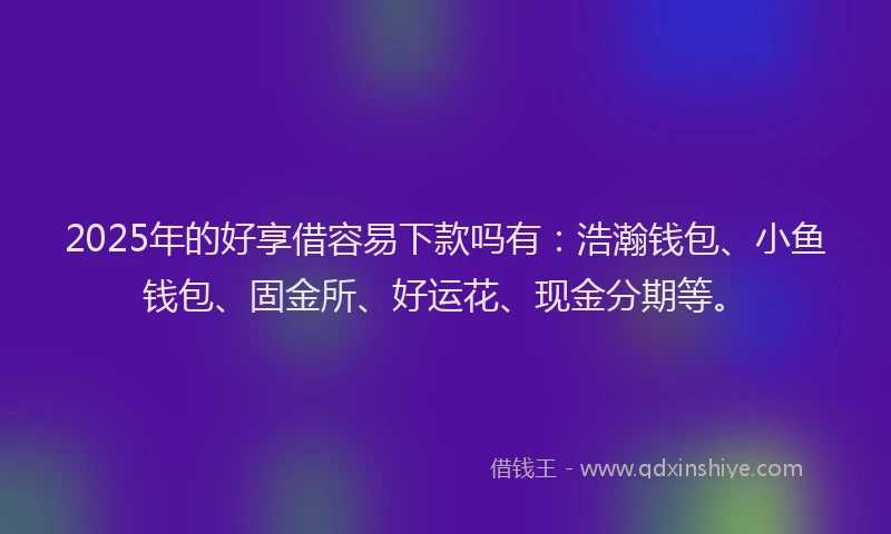 2025年的好享借容易下款吗有：浩瀚钱包、小鱼钱包、固金所、好运花、现金分期等。
