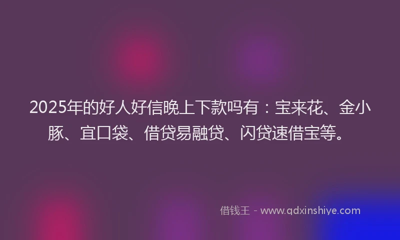 2025年的好人好信晚上下款吗有：宝来花、金小豚、宜口袋、借贷易融贷、闪贷速借宝等。
