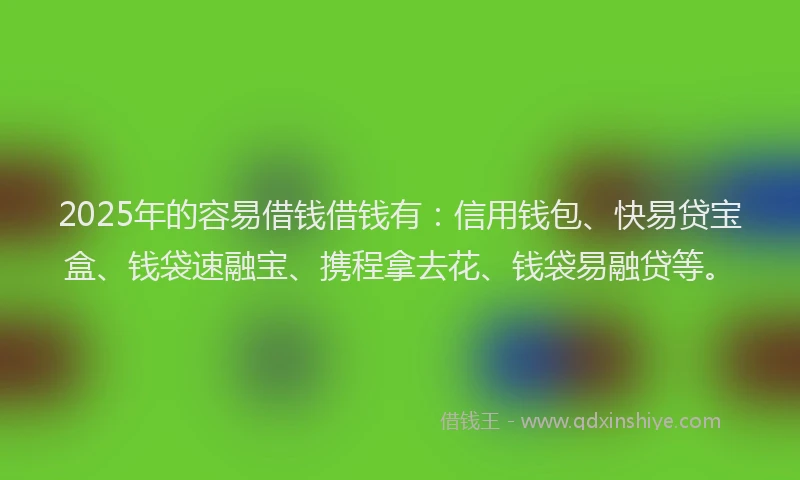 2025年的容易借钱借钱有：信用钱包、快易贷宝盒、钱袋速融宝、携程拿去花、钱袋易融贷等。