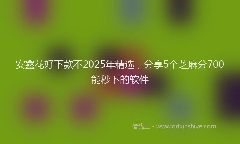 安鑫花好下款不2025年精选，分享5个芝麻分700能秒下的软件