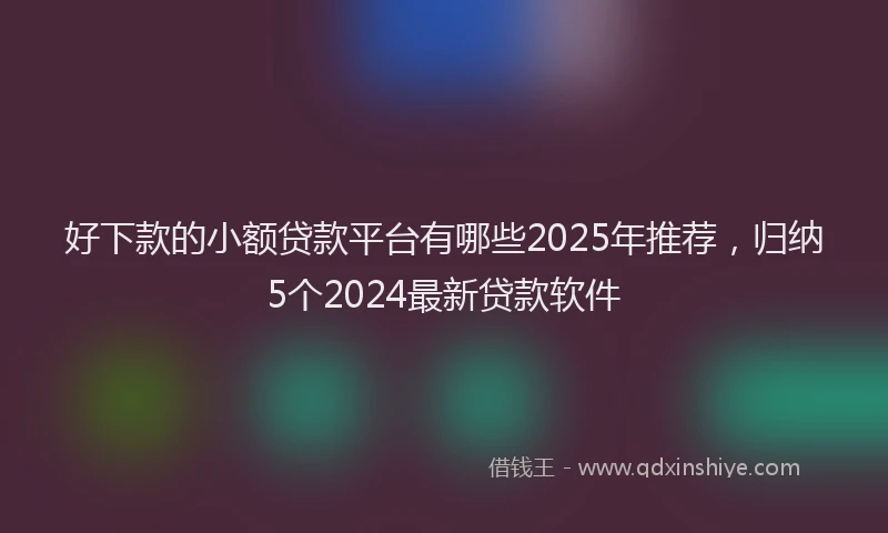 好下款的小额贷款平台有哪些2025年推荐，归纳5个2024最新贷款软件