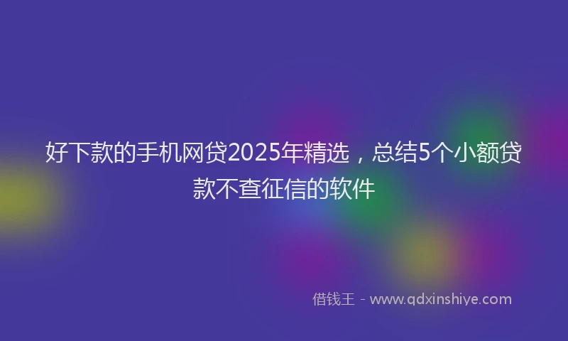 好下款的手机网贷2025年精选，总结5个小额贷款不查征信的软件