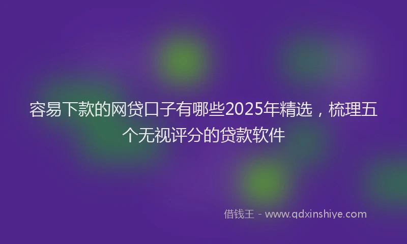 容易下款的网贷口子有哪些2025年精选，梳理五个无视评分的贷款软件