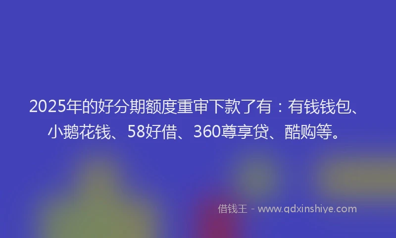 2025年的好分期额度重审下款了有：有钱钱包、小鹅花钱、58好借、360尊享贷、酷购等。