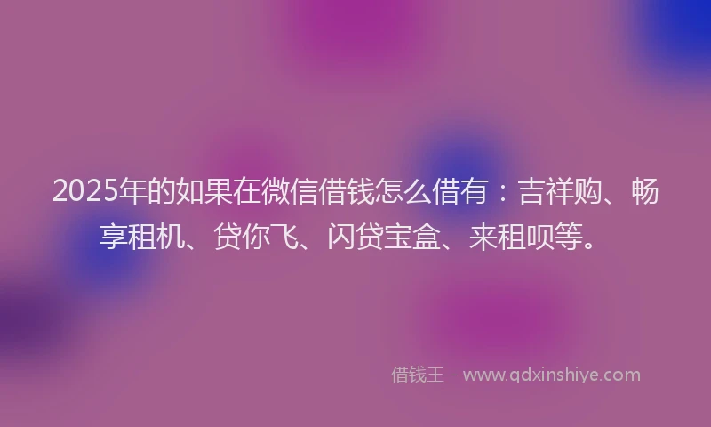 2025年的如果在微信借钱怎么借有：吉祥购、畅享租机、贷你飞、闪贷宝盒、来租呗等。