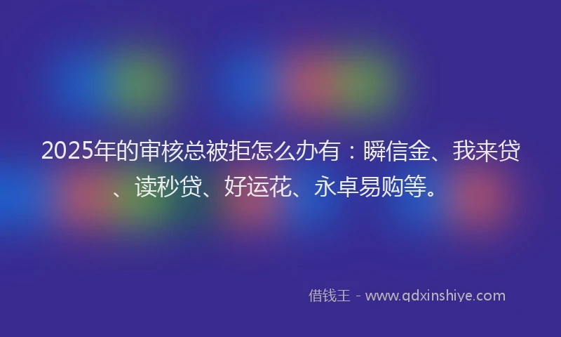 2025年的审核总被拒怎么办有：瞬信金、我来贷、读秒贷、好运花、永卓易购等。