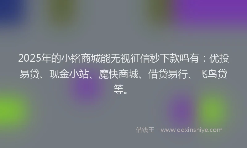 2025年的小铭商城能无视征信秒下款吗有：优投易贷、现金小站、魔快商城、借贷易行、飞鸟贷等。
