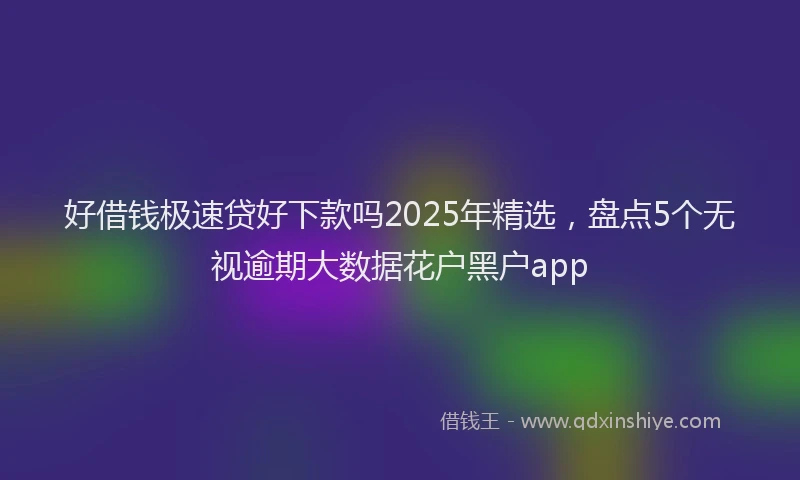 好借钱极速贷好下款吗2025年精选，盘点5个无视逾期大数据花户黑户app