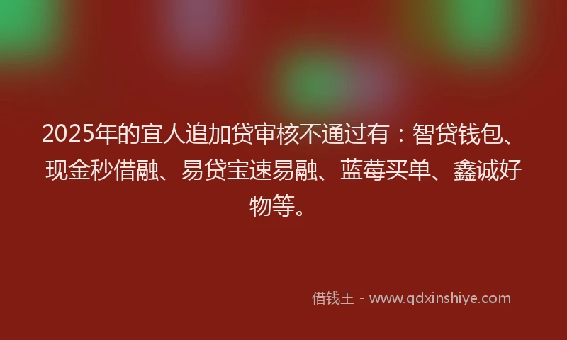 2025年的宜人追加贷审核不通过有：智贷钱包、现金秒借融、易贷宝速易融、蓝莓买单、鑫诚好物等。