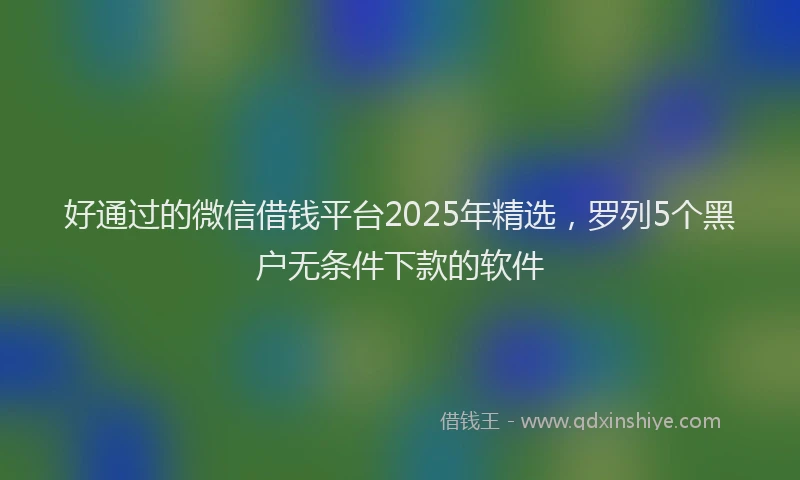 好通过的微信借钱平台2025年精选，罗列5个黑户无条件下款的软件