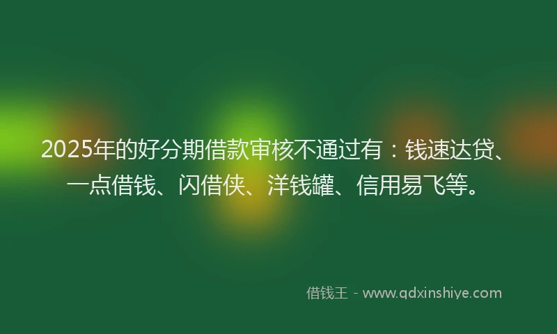 2025年的好分期借款审核不通过有：钱速达贷、一点借钱、闪借侠、洋钱罐、信用易飞等。