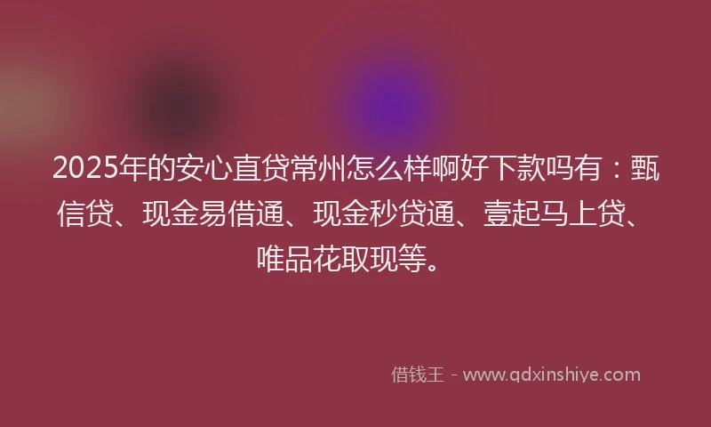 2025年的安心直贷常州怎么样啊好下款吗有：甄信贷、现金易借通、现金秒贷通、壹起马上贷、唯品花取现等。