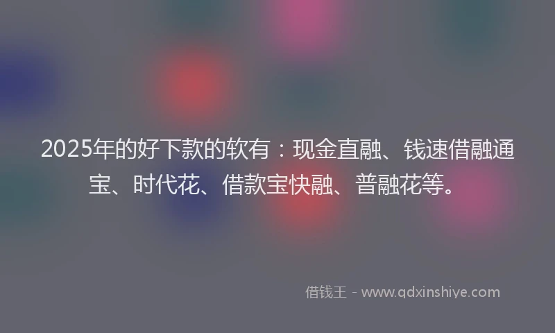 2025年的好下款的软有：现金直融、钱速借融通宝、时代花、借款宝快融、普融花等。