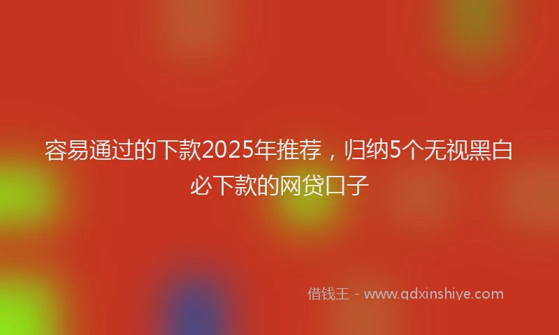 容易通过的下款2025年推荐，归纳5个无视黑白必下款的网贷口子