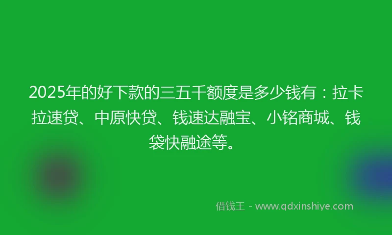 2025年的好下款的三五千额度是多少钱有：拉卡拉速贷、中原快贷、钱速达融宝、小铭商城、钱袋快融途等。