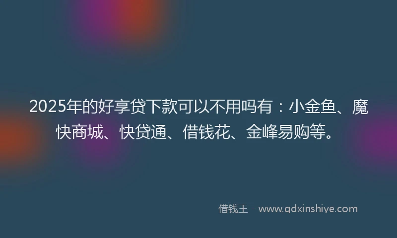 2025年的好享贷下款可以不用吗有：小金鱼、魔快商城、快贷通、借钱花、金峰易购等。