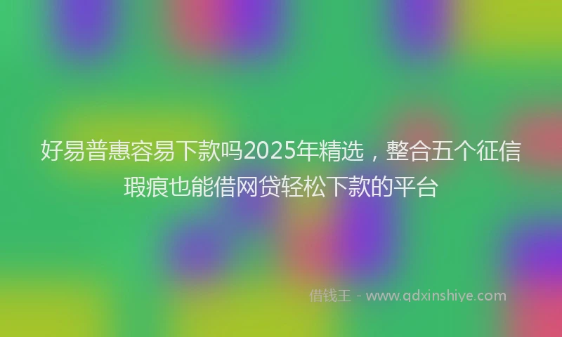 好易普惠容易下款吗2025年精选，整合五个征信瑕疵也能借网贷轻松下款的平台