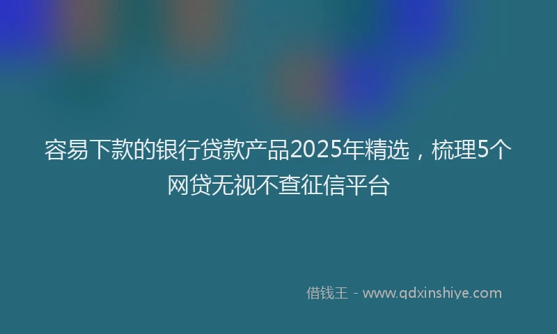 容易下款的银行贷款产品2025年精选，梳理5个网贷无视不查征信平台