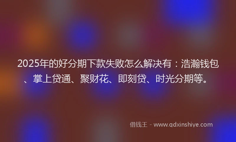 2025年的好分期下款失败怎么解决有：浩瀚钱包、掌上贷通、聚财花、即刻贷、时光分期等。