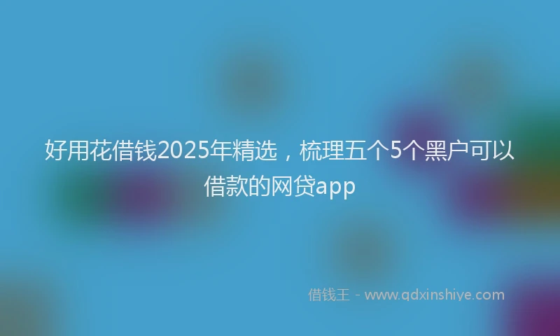 好用花借钱2025年精选，梳理五个5个黑户可以借款的网贷app