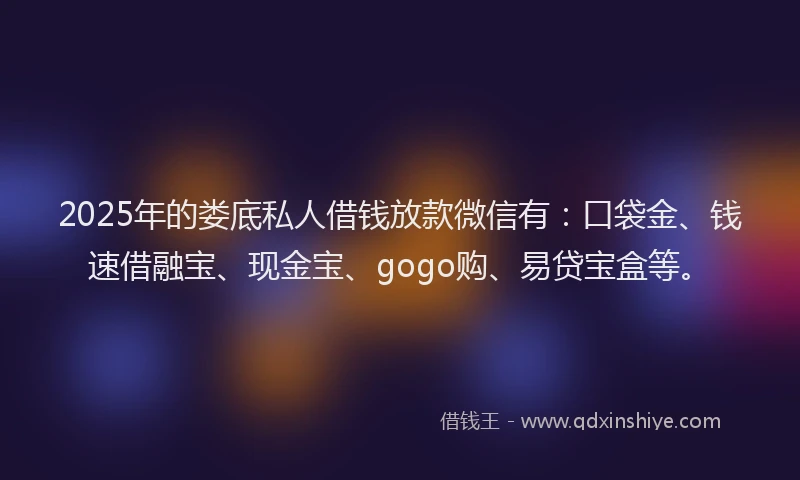 2025年的娄底私人借钱放款微信有：口袋金、钱速借融宝、现金宝、gogo购、易贷宝盒等。