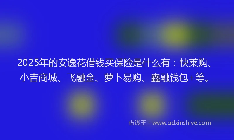 2025年的安逸花借钱买保险是什么有：快莱购、小吉商城、飞融金、萝卜易购、鑫融钱包+等。