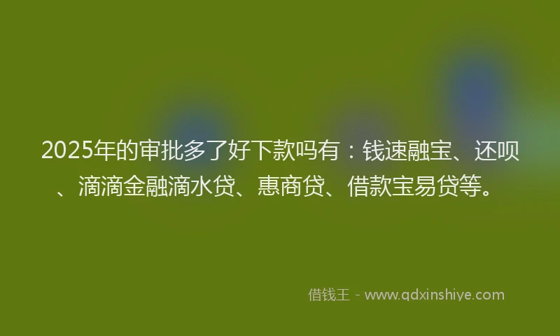 2025年的审批多了好下款吗有：钱速融宝、还呗、滴滴金融滴水贷、惠商贷、借款宝易贷等。