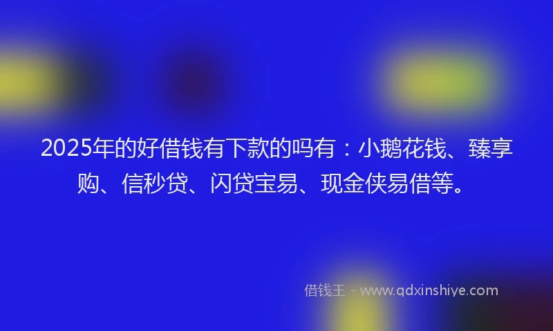 2025年的好借钱有下款的吗有：小鹅花钱、臻享购、信秒贷、闪贷宝易、现金侠易借等。