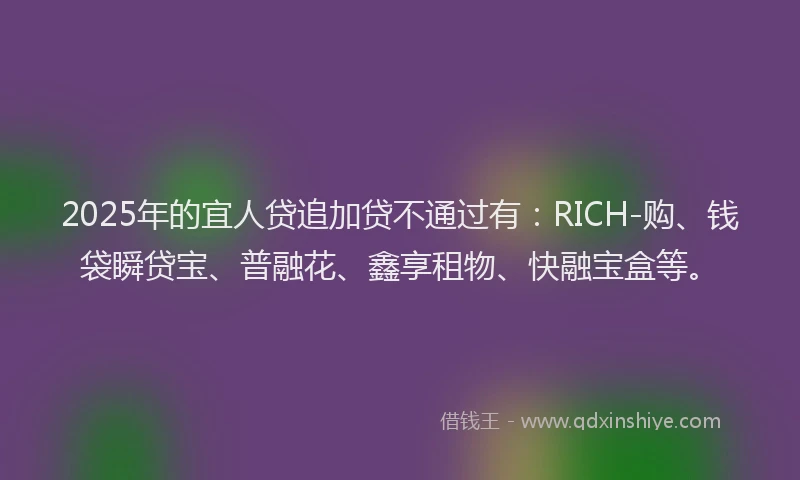 2025年的宜人贷追加贷不通过有：RICH-购、钱袋瞬贷宝、普融花、鑫享租物、快融宝盒等。