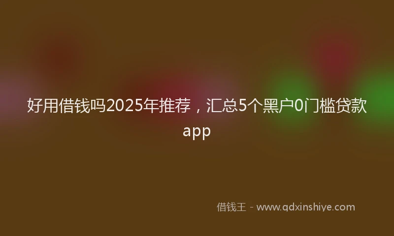 好用借钱吗2025年推荐，汇总5个黑户0门槛贷款app