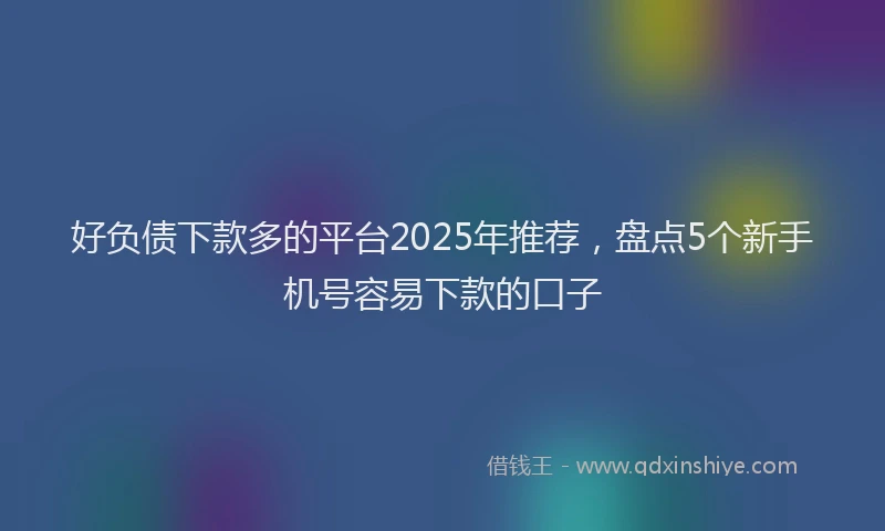 好负债下款多的平台2025年推荐，盘点5个新手机号容易下款的口子