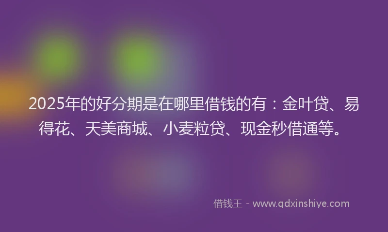 2025年的好分期是在哪里借钱的有：金叶贷、易得花、天美商城、小麦粒贷、现金秒借通等。