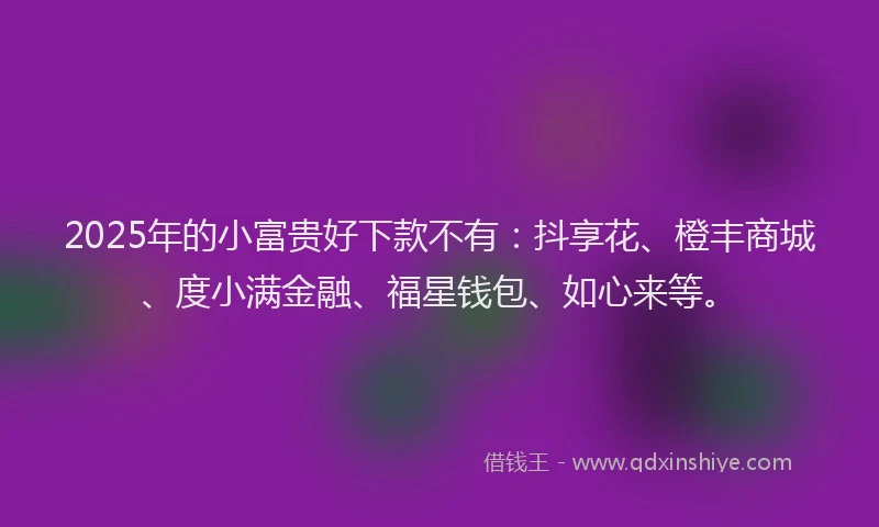 2025年的小富贵好下款不有：抖享花、橙丰商城、度小满金融、福星钱包、如心来等。