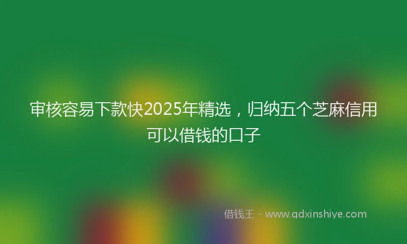 审核容易下款快2025年精选，归纳五个芝麻信用可以借钱的口子