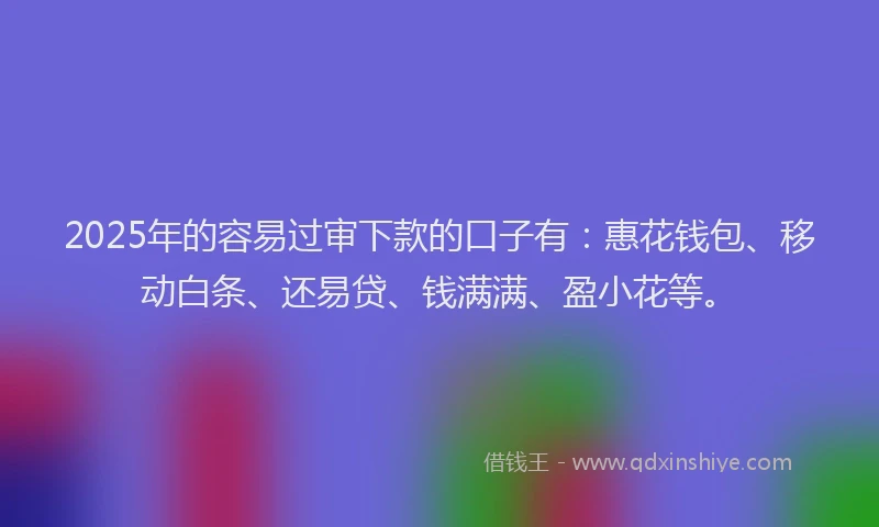 2025年的容易过审下款的口子有：惠花钱包、移动白条、还易贷、钱满满、盈小花等。
